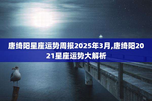 唐绮阳星座运势周报2025年3月,唐绮阳2021星座运势大解析