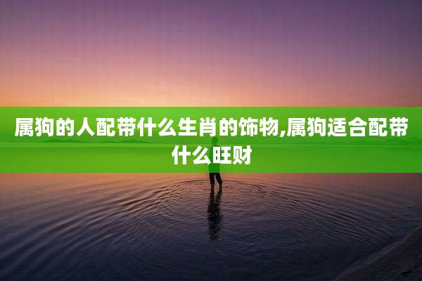 属狗的人配带什么生肖的饰物,属狗适合配带什么旺财