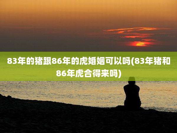 83年的猪跟86年的虎婚姻可以吗(83年猪和86年虎合得来吗)