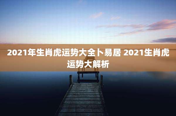 2021年生肖虎运势大全卜易居 2021生肖虎运势大解析
