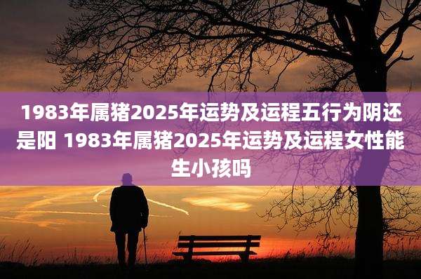 1983年属猪2025年运势及运程五行为阴还是阳 1983年属猪2025年运势及运程女性能生小孩吗