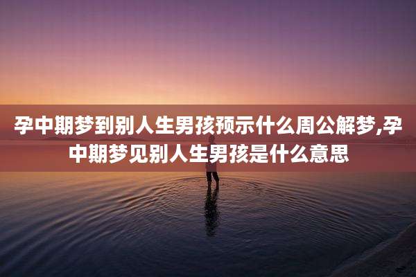 孕中期梦到别人生男孩预示什么周公解梦,孕中期梦见别人生男孩是什么意思