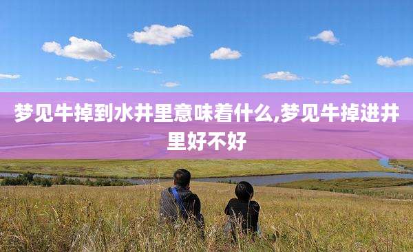 梦见牛掉到水井里意味着什么,梦见牛掉进井里好不好