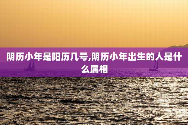 阴历小年是阳历几号,阴历小年出生的人是什么属相
