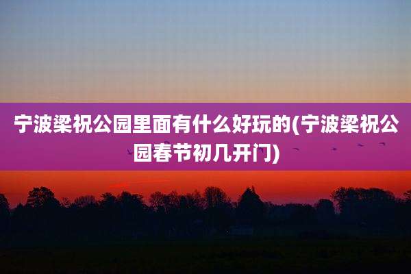 宁波梁祝公园里面有什么好玩的(宁波梁祝公园春节初几开门)
