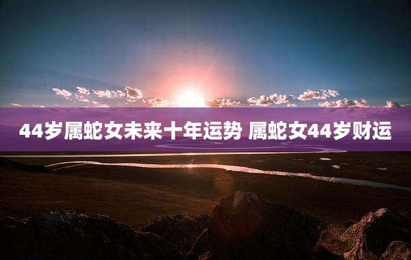 44岁属蛇女未来十年运势 属蛇女44岁财运