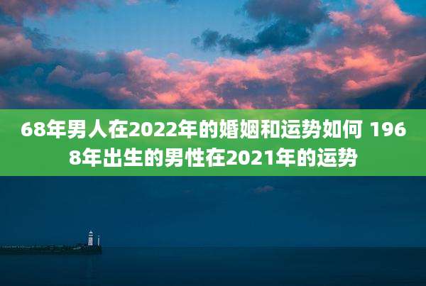 68年男人在2022年的婚姻和运势如何 1968年出生的男性在2021年的运势