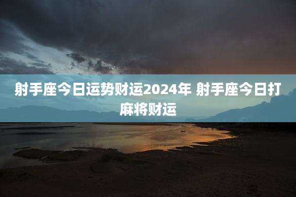 射手座今日运势财运2024年 射手座今日打麻将财运