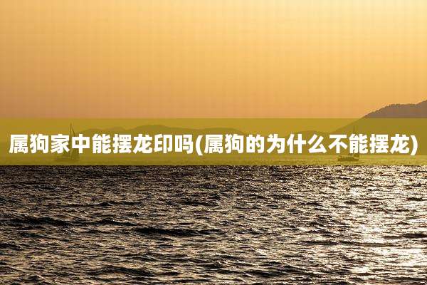 属狗家中能摆龙印吗(属狗的为什么不能摆龙)