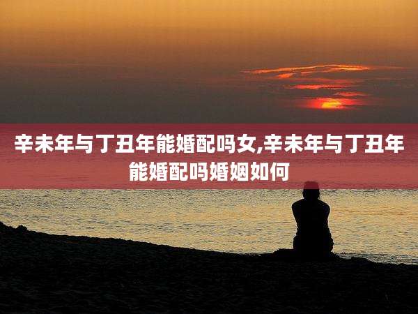 辛未年与丁丑年能婚配吗女,辛未年与丁丑年能婚配吗婚姻如何