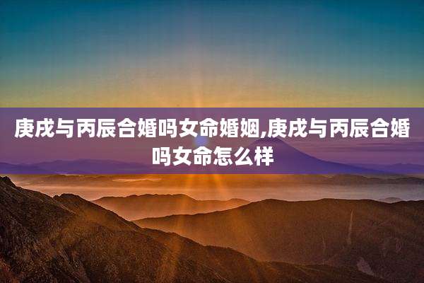 庚戌与丙辰合婚吗女命婚姻,庚戌与丙辰合婚吗女命怎么样