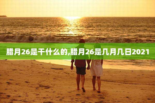 腊月26是干什么的,腊月26是几月几日2021