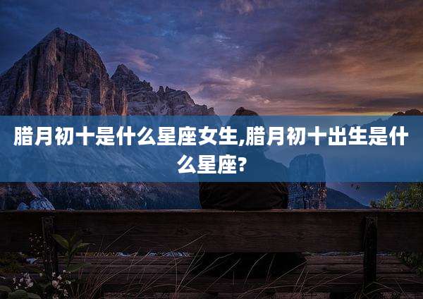 腊月初十是什么星座女生,腊月初十出生是什么星座?