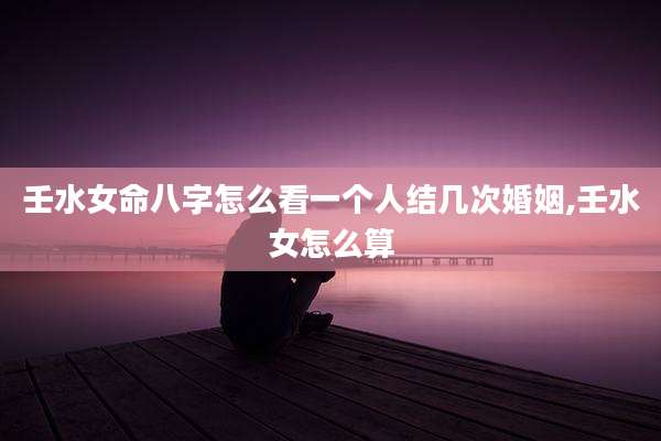 壬水女命八字怎么看一个人结几次婚姻,壬水女怎么算
