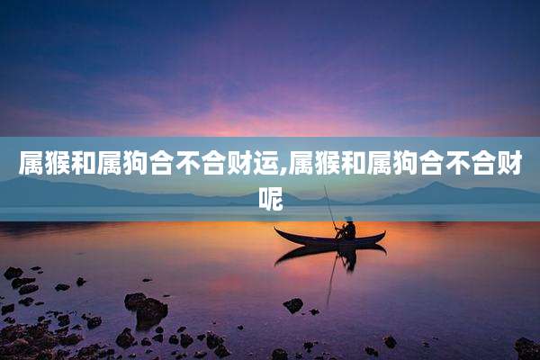 属猴和属狗合不合财运,属猴和属狗合不合财呢