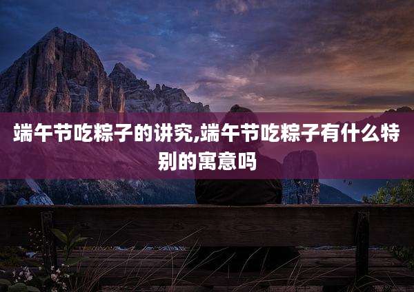 端午节吃粽子的讲究,端午节吃粽子有什么特别的寓意吗