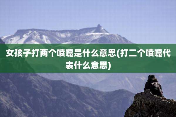 女孩子打两个喷嚏是什么意思(打二个喷嚏代表什么意思)