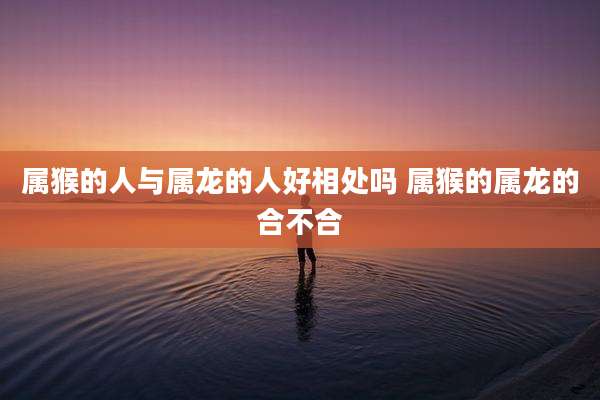 属猴的人与属龙的人好相处吗 属猴的属龙的合不合