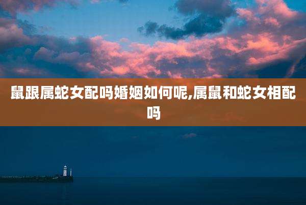 鼠跟属蛇女配吗婚姻如何呢,属鼠和蛇女相配吗