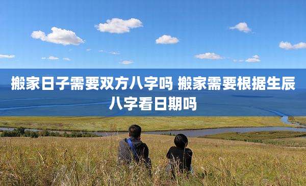 搬家日子需要双方八字吗 搬家需要根据生辰八字看日期吗