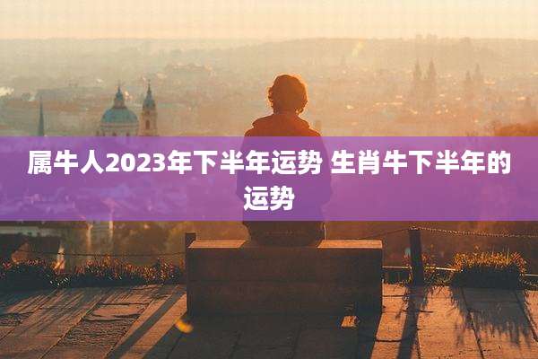属牛人2023年下半年运势 生肖牛下半年的运势