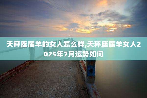 天秤座属羊的女人怎么样,天秤座属羊女人2025年7月运势如何