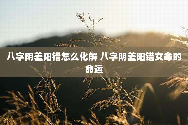 八字阴差阳错怎么化解 八字阴差阳错女命的命运