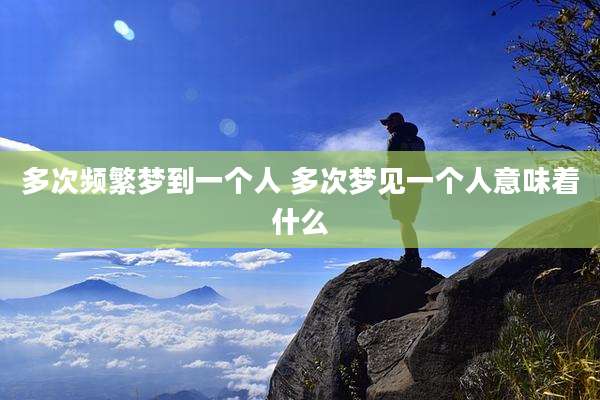 多次频繁梦到一个人 多次梦见一个人意味着什么