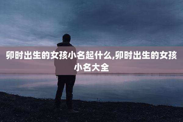 卯时出生的女孩小名起什么,卯时出生的女孩小名大全