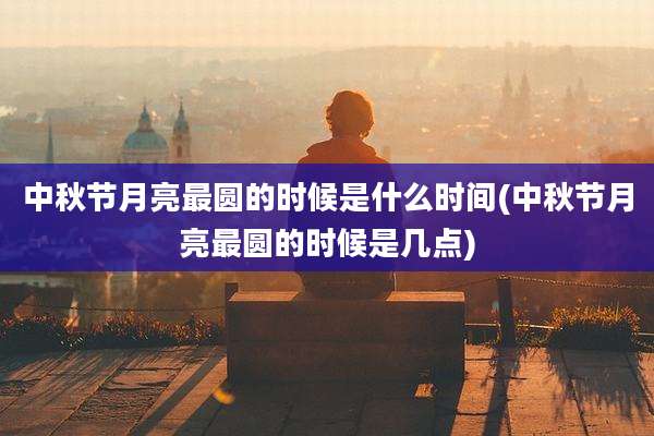 中秋节月亮最圆的时候是什么时间(中秋节月亮最圆的时候是几点)