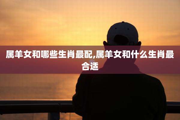 属羊女和哪些生肖最配,属羊女和什么生肖最合适