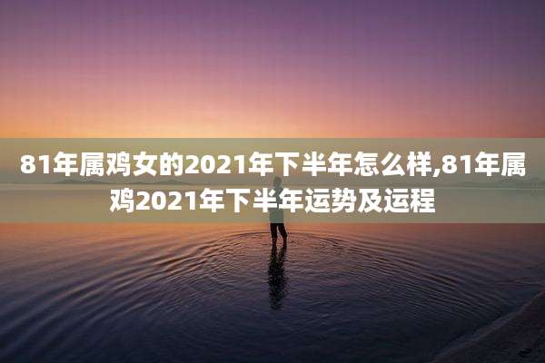 81年属鸡女的2021年下半年怎么样,81年属鸡2021年下半年运势及运程