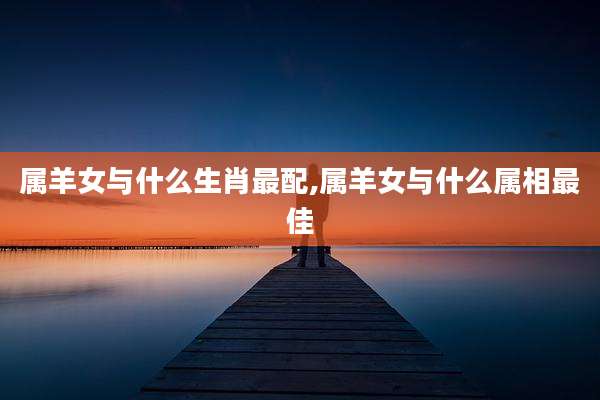 属羊女与什么生肖最配,属羊女与什么属相最佳