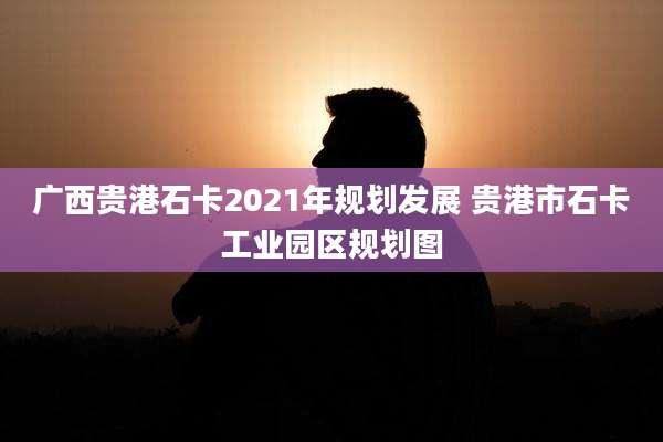 广西贵港石卡2021年规划发展 贵港市石卡工业园区规划图