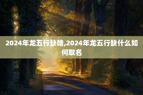 2024年龙五行缺啥,2024年龙五行缺什么如何取名