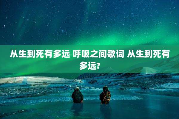 从生到死有多远 呼吸之间歌词 从生到死有多远?