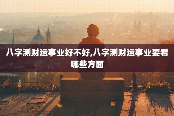 八字测财运事业好不好,八字测财运事业要看哪些方面