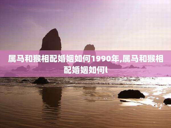 属马和猴相配婚姻如何1990年,属马和猴相配婚姻如何l