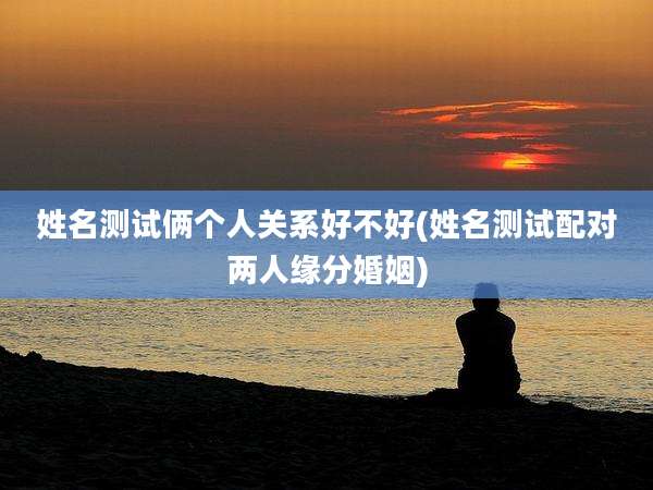 姓名测试俩个人关系好不好(姓名测试配对两人缘分婚姻)