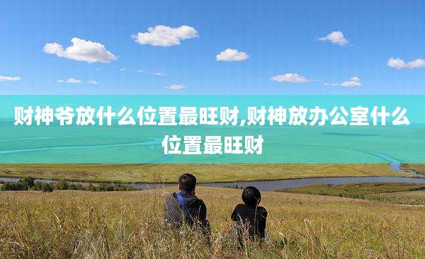 财神爷放什么位置最旺财,财神放办公室什么位置最旺财