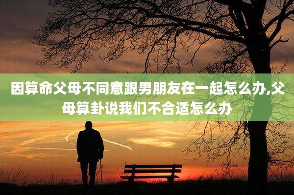 因算命父母不同意跟男朋友在一起怎么办,父母算卦说我们不合适怎么办