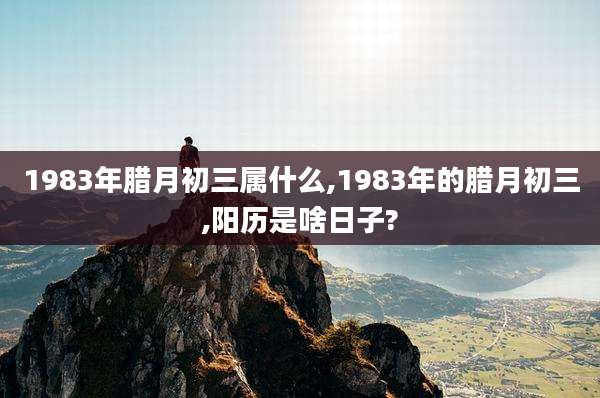 1983年腊月初三属什么,1983年的腊月初三,阳历是啥日子?