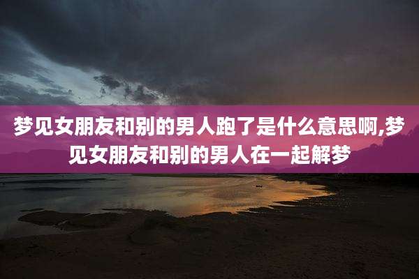 梦见女朋友和别的男人跑了是什么意思啊,梦见女朋友和别的男人在一起解梦