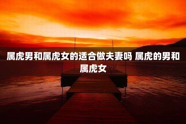 属虎男和属虎女的适合做夫妻吗 属虎的男和属虎女