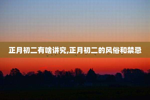 正月初二有啥讲究,正月初二的风俗和禁忌