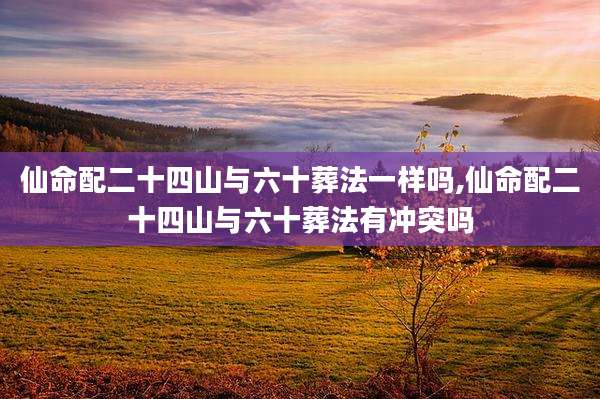 仙命配二十四山与六十葬法一样吗,仙命配二十四山与六十葬法有冲突吗