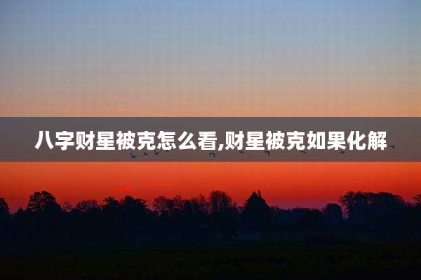 八字财星被克怎么看,财星被克如果化解