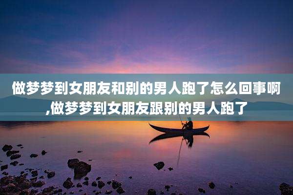 做梦梦到女朋友和别的男人跑了怎么回事啊,做梦梦到女朋友跟别的男人跑了