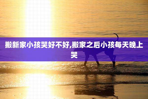 搬新家小孩哭好不好,搬家之后小孩每天晚上哭