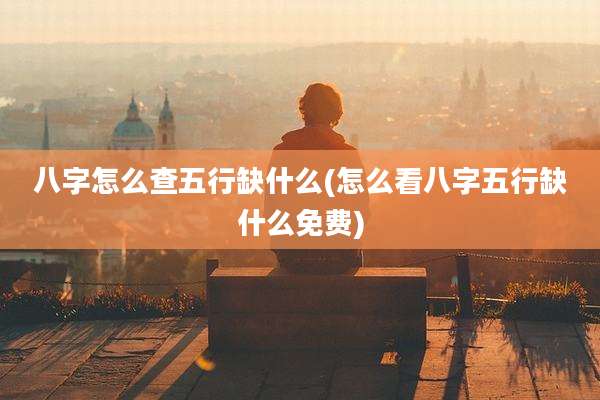 八字怎么查五行缺什么(怎么看八字五行缺什么免费)